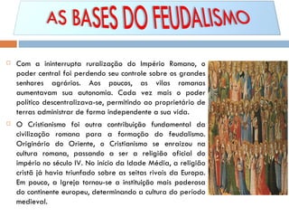 Com a ininterrupta ruralização do Império Romano, o poder central foi perdendo seu controle sobre os grandes senhores agrários. Aos poucos, as vilas romanas aumentavam sua autonomia. Cada vez mais o poder político descentralizava-se, permitindo ao proprietário de terras administrar de forma independente a sua vida. O Cristianismo foi outra contribuição fundamental da civilização romana para a formação do feudalismo. Originário do Oriente, o Cristianismo se enraizou na cultura romana, passando a ser a religião oficial do império no século IV. No início da Idade Média, a religião cristã já havia triunfado sobre as seitas rivais da Europa. Em pouco, a Igreja tornou-se a instituição mais poderosa do continente europeu, determinando a cultura do período medieval.  
