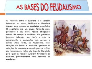 As relações entre o suserano e o vassalo, baseadas na honra, lealdade e liberdade tiveram suas origens no  comitatus  germânico. O  comitatus  era um grupo formado pelos guerreiros e seu chefe. Possuía obrigações mútuas de serviço e lealdade. Os guerreiros juravam defender seu chefe e este se comprometia a equipá-los com cavalos e armas. Mais tarde, no feudalismo, essas relações de honra e lealdade geraram as relações de suserania e vassalagem. A prática da homenagem, típica do Império Carolígio, pela qual os vassalos juravam fidelidade ao suserano, provavelmente tinha derivado do  comitatus . 