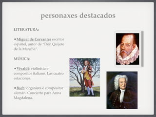 personaxes destacados
LITERATURA:
•Miguel de Cervantes escritor
español, autor de “Don Quijote
de la Mancha”.
MÚSICA:
•Vivaldi: violinista e
compositor italiano. Las cuatro
estaciones.
•Bach: organista e compositor
alemán. Concierto para Anna
Magdalena.
 