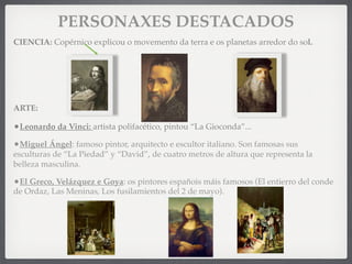 PERSONAXES DESTACADOS
CIENCIA: Copérnico explicou o movemento da terra e os planetas arredor do sol.
ARTE:
•Leonardo da Vinci: artista polifacético, pintou “La Gioconda”...
•Miguel Ángel: famoso pintor, arquitecto e escultor italiano. Son famosas sus
esculturas de “La Piedad” y “David”, de cuatro metros de altura que representa la
belleza masculina.
•El Greco, Velázquez e Goya: os pintores españois máis famosos (El entierro del conde
de Ordaz, Las Meninas, Los fusilamientos del 2 de mayo).
 
