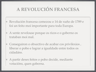 A REVOLUCIÓN FRANCESA
Revolución francesa comezou o 14 de xuño de 1789 e
foi un feito moi importante para toda Europa.
A xente revelouse porque os ricos e o goberno os
trataban moi mal.
Conseguiron o obxectivo de acabar cos privilexios ,
liberar o pobo e lograr a igualdade entre todos os
cidadáns.
A partir deses feitos o pobo decide, mediante
votacións, quen goberna.
 
