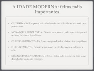 A IDADE MODERNA: feitos máis
importantes
OS CRISTIÁNS.- Rómpese a unidade dos cristiáns e divídense en católicos e
protestantes.
MONARQUÍA AUTORITARIA.- Os reis recuperan o poder que entregaron á
nobreza durante o feudalismo.
OS DESCUBRIMENTOS.- É a época dos grandes descubrimentos xeográﬁcos.
O RENACEMENTO.- Prodúcese un renacemento da ciencia, a cultura e a
arte.
DESENVOLVEMENTO DO COMERCIO.-  Sobre todo o comercio coas terras
descubertas (comercio colonial).
 