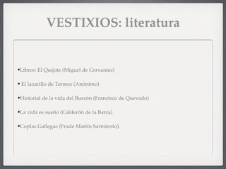 VESTIXIOS: literatura
•Libros: El Quijote (Miguel de Cervantes)
• El lazarillo de Tormes (Anónimo)
•Historial de la vida del Buscón (Francisco de Quevedo)
•La vida es sueño (Calderón de la Barca)
•Coplas Gallegas (Frade Martín Sarmiento).
 