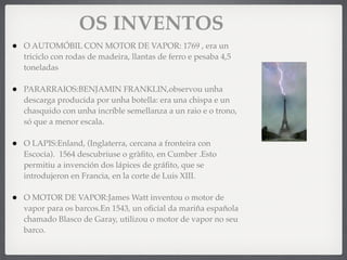 • O AUTOMÓBIL CON MOTOR DE VAPOR: 1769 , era un
triciclo con rodas de madeira, llantas de ferro e pesaba 4,5
toneladas
• PARARRAIOS:BENJAMIN FRANKLIN,observou unha
descarga producida por unha botella: era una chispa e un
chasquido con unha incríble semellanza a un raio e o trono,
só que a menor escala.
• O LAPIS:Enland, (Inglaterra, cercana a fronteira con
Escocia). 1564 descubriuse o gràﬁto, en Cumber .Esto
permitiu a invención dos lápices de gráﬁto, que se
introdujeron en Francia, en la corte de Luis XIII.
• O MOTOR DE VAPOR:James Watt inventou o motor de
vapor para os barcos.En 1543, un oﬁcial da mariña española
chamado Blasco de Garay, utilizou o motor de vapor no seu
barco.
OS INVENTOS
 