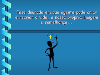 Fase dourada em que agente pode criar e recriar a vida, a nossa própria imagem e semelhança... 