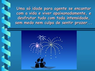Uma só idade para agente se encantar com a vida e viver apaixonadamente, e desfrutar tudo com toda intensidade, sem medo nem culpa de sentir prazer... 