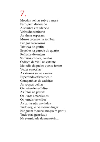 7.
Moedas velhas sobre a mesa
Ferrugem do tempo
A sombra em silêncio
Velas do cemitério
As almas esperam
Muros escuros na sombra
Fungos carnívoros
Tristeza de grafite
Espelho na parede do quarto
Reflexos de ontem
Sorrisos, choros, caretas
O disco de vinil no estante
Melodia daqueles que se foram
Vozes e poesias
As xícaras sobre a mesa
Esperando eternamente
Companhias de cadeiras
As roupas velhas
O cheiro de naftalina
As fotos na parede
Os livros amarelados
Os jornais vencidos
As cartas não enviadas
Tudo segue no mesmo lugar
Ninguém morreu, ninguém partiu
Tudo está guardado
Na eternidade da memória...
 