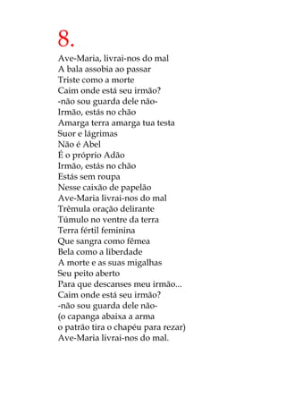 8.
Ave-Maria, livrai-nos do mal
A bala assobia ao passar
Triste como a morte
Caim onde está seu irmão?
-não sou guarda dele não-
Irmão, estás no chão
Amarga terra amarga tua testa
Suor e lágrimas
Não é Abel
É o próprio Adão
Irmão, estás no chão
Estás sem roupa
Nesse caixão de papelão
Ave-Maria livrai-nos do mal
Trêmula oração delirante
Túmulo no ventre da terra
Terra fértil feminina
Que sangra como fêmea
Bela como a liberdade
A morte e as suas migalhas
Seu peito aberto
Para que descanses meu irmão...
Caim onde está seu irmão?
-não sou guarda dele não-
(o capanga abaixa a arma
o patrão tira o chapéu para rezar)
Ave-Maria livrai-nos do mal.
 