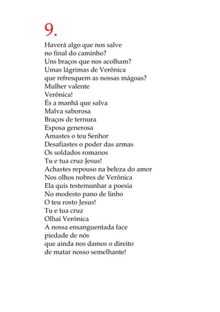 9.
Haverá algo que nos salve
no final do caminho?
Uns braços que nos acolham?
Umas lágrimas de Verônica
que refresquem as nossas mágoas?
Mulher valente
Verônica!
És a manhã que salva
Malva saborosa
Braços de ternura
Esposa generosa
Amastes o teu Senhor
Desafiastes o poder das armas
Os soldados romanos
Tu e tua cruz Jesus!
Achastes repouso na beleza do amor
Nos olhos nobres de Verônica
Ela quis testemunhar a poesia
No modesto pano de linho
O teu rosto Jesus!
Tu e tua cruz
Olhai Verônica
A nossa ensanguentada face
piedade de nós
que ainda nos damos o direito
de matar nosso semelhante!
 