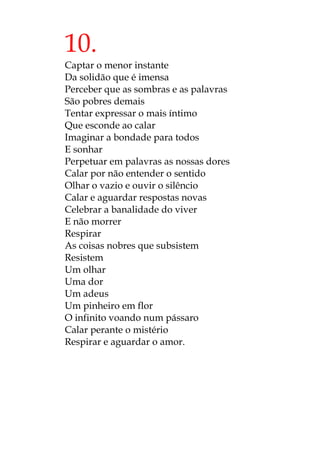 10.
Captar o menor instante
Da solidão que é imensa
Perceber que as sombras e as palavras
São pobres demais
Tentar expressar o mais íntimo
Que esconde ao calar
Imaginar a bondade para todos
E sonhar
Perpetuar em palavras as nossas dores
Calar por não entender o sentido
Olhar o vazio e ouvir o silêncio
Calar e aguardar respostas novas
Celebrar a banalidade do viver
E não morrer
Respirar
As coisas nobres que subsistem
Resistem
Um olhar
Uma dor
Um adeus
Um pinheiro em flor
O infinito voando num pássaro
Calar perante o mistério
Respirar e aguardar o amor.
 