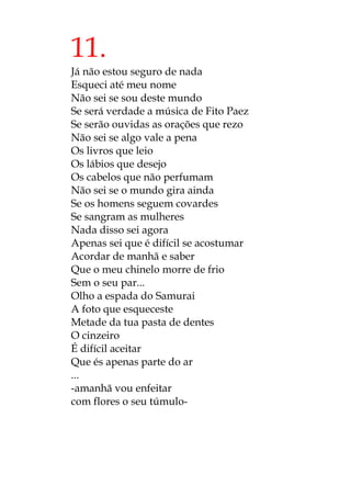 11.
Já não estou seguro de nada
Esqueci até meu nome
Não sei se sou deste mundo
Se será verdade a música de Fito Paez
Se serão ouvidas as orações que rezo
Não sei se algo vale a pena
Os livros que leio
Os lábios que desejo
Os cabelos que não perfumam
Não sei se o mundo gira ainda
Se os homens seguem covardes
Se sangram as mulheres
Nada disso sei agora
Apenas sei que é difícil se acostumar
Acordar de manhã e saber
Que o meu chinelo morre de frio
Sem o seu par...
Olho a espada do Samurai
A foto que esqueceste
Metade da tua pasta de dentes
O cinzeiro
É difícil aceitar
Que és apenas parte do ar
...
-amanhã vou enfeitar
com flores o seu túmulo-
 