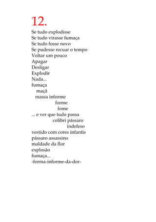 12.
Se tudo explodisse
Se tudo virasse fumaça
Se tudo fosse novo
Se pudesse recuar o tempo
Voltar um pouco
Apagar
Desligar
Explodir
Nada...
fumaça
maçã
massa informe
forme
fome
... e ver que tudo passa
colibri pássaro
indefeso
vestido com cores infantis
pássaro assassino
maldade da flor
explosão
fumaça...
-forma-informe-da-dor-
 