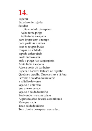 14.
Esperar
Espada enferrujada
Solidão
dão vontade de esperar
Adão toma pinga
Adão toma a espada
para brigar com o tempo
para partir as nuvens
tirar as roupas bufas
roupas de soldado
espada enferrujada
tarde enferrujada
arde a pinga na sua garganta
Adão toma a espada
Abre a porta do banheiro
Espera e Escreve Rabisca no espelho
Quebra o espelho Ouve a chuva lá fora
Percebe a solidão do universo
a solidão do verso
veja só o universo
que une os versos
veja só o soldado morto
Revivendo nas suas coisas
Alguns falarão de casa assombrada
Mas que nada
Todo soldado morto
Tem direito de esperar a amada...
 