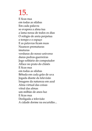 15.
E ficas nua
em todas as sílabas
Em cada palavra
se evapora a alma tua
a lama nossa de todos os dias
O relógio de areia perpetua
o tempo e o espaço
E as palavras ficam nuas
Nuances prematuras
imaturas
verduras do nosso universo
duras pedras-guerreiras
Jogo solitário do computador
Alface no prato do chinês
E ficas nua
em todas as sílabas
Bêbada em cada grão de uva
Jogada diante da televisão
Imagens da natureza em azul
Alma virtual das coisas
vitral das almas
um milhão de anos-luz
E ficas nua
Desligada a televisão
A cidade dorme na escuridão...
 