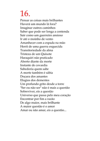 16.
Pensar as coisas mais brilhantes
Haverá um mundo lá fora?
Imaginar outros caminhos
Saber que pode ser longa a contenda
Sair como um guerreiro ansioso
Ir até o moinho de vento
Amanhecer com a espada na mão
Herói de uma guerra esquecida
Transitoriedade da alma
Tristeza de um Quixote
Haraquiri não praticado
Aborto diante da morte
Instante de covardia
Sabedoria quem sabe
A morte também é sábia
Doçura dos amantes
Elogios dos dementes
Um profundo grito desde a torre
"Ser ou não ser" não é mais a questão
Sobreviver, eis a questão
Universo que passa pelo meu coração
Encontrar por fim a razão
De algo maior, mais brilhante
A maior questão é o amor
Amar ou não amar, eis a questão...
 