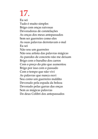 17.
Eu sei
Tudo é muito simples
Brigo com onças raivosas
Devoradoras de constelações
As onças dos meus antepassados
Sem ser guerreiro como eles
As suas palavras derrotavam o mal
Eu sei
Não sou um guerreiro
Não sou artista das palavras mágicas
As paredes de concreto não me deixam
Brigo com o barulho dos carros
Com o preço do pão que aumentou
Brigo por isso com o passado
Com o tempo que não vivi
As palavras que nunca ouvi
Sou como um guerreiro maldito
Devorado pela espada da beleza
Devorado pelas garras das onças
Sem as mágicas palavras
Do deus Colibri dos antepassados
 