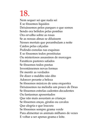 18.
Nem sequer sei que nada sei
E se fôssemos líquidos
Deixássemos pelos parques o que somos
Sendo ora bebidos pelas pombas
Ora orvalho sobre as rosas
Se as nossas almas se diluíssem
Nesses mortais que perambulam a noite
Caídos pelas calçadas
Pedindo esmolas nas esquinas
E se fôssemos todos prostitutas
Ou misteriosos assassinos de morcegos
Fanáticos pastores safados
Se fôssemos todos poetas
Inventássemos novas formas
De mentir as verdades
De dizer o maldito não dito
Adoecer perante a beleza
Se fôssemos músicos de uma orquestra
Deixássemos na melodia um pouco de Deus
Se fôssemos estrelas cadentes-decadentes
Ou fantasmas aposentados
Que não mais assustam as crianças
Se fôssemos onças, girafas ou cavalos
Que alegria e que loucura
Se fôssemos sempre grama verde
Para alimentar os animais milhares de vezes
E voltar a ser apenas grama e leite.
 