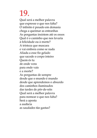 19.
Qual será a melhor palavra
que expresse o que nos falta?
O infinito é pesado em demasia
chega a queimar as entranhas
As perguntas insistem até os ossos
Qual é o caminho que nos levaria
à felicidade ou à morte?
A tristeza que mascara
e vai embora como se nada
Aliada a esse fio gelado
que sacode o corpo inteiro
Quem és tu
de onde vens
para onde vais
e a morte?
As perguntas de sempre
desde que o mundo é mundo
desde que aprendemos o absurdo
dos caminhos iluminados
das tardes de pôr-de-sóis
Qual será a melhor palavra
para nomear o que nos falta?
Será a aposta
a audácia
as saudades tão gastas?
 