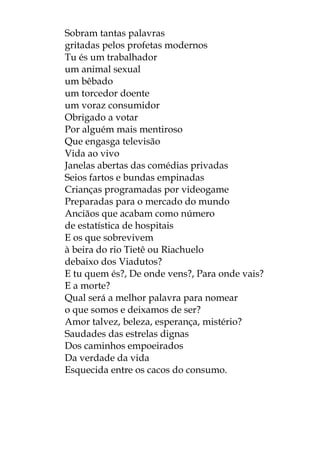 Sobram tantas palavras
gritadas pelos profetas modernos
Tu és um trabalhador
um animal sexual
um bêbado
um torcedor doente
um voraz consumidor
Obrigado a votar
Por alguém mais mentiroso
Que engasga televisão
Vida ao vivo
Janelas abertas das comédias privadas
Seios fartos e bundas empinadas
Crianças programadas por videogame
Preparadas para o mercado do mundo
Anciãos que acabam como número
de estatística de hospitais
E os que sobrevivem
à beira do rio Tietê ou Riachuelo
debaixo dos Viadutos?
E tu quem és?, De onde vens?, Para onde vais?
E a morte?
Qual será a melhor palavra para nomear
o que somos e deixamos de ser?
Amor talvez, beleza, esperança, mistério?
Saudades das estrelas dignas
Dos caminhos empoeirados
Da verdade da vida
Esquecida entre os cacos do consumo.
 