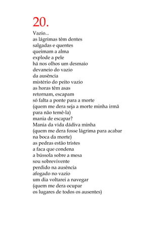 20.
Vazio...
as lágrimas têm dentes
salgadas e quentes
queimam a alma
explode a pele
há nos olhos um desmaio
devaneio do vazio
da ausência
mistério do peito vazio
as horas têm asas
retornam, escapam
só falta a ponte para a morte
(quem me dera seja a morte minha irmã
para não temê-la)
mania de escapar?
Mania da vida dádiva minha
(quem me dera fosse lágrima para acabar
na boca da morte)
as pedras estão tristes
a faca que condena
a bússola sobre a mesa
sou sobrevivente
perdido na ausência
afogado no vazio
um dia voltarei a navegar
(quem me dera ocupar
os lugares de todos os ausentes)
 