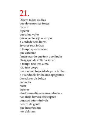 21.
Dizem todos os dias
que devemos ser fortes
resistir
esperar
que a lua volte
que o vento seja o tempo
a verdade sem horas
árvores sem folhas
o tempo que consome
que carcome
fantasmas do que tem que findar
obrigação de voltar a ser ar
o tempo não tem alma
não tem corpo
usa a nossa fugacidade para brilhar
e quando ele brilha nós apagamos
devedores da beleza
entender
rezar
esperar
- todos um dia seremos estrelas -
não mais haverá este espaço
buracos intermináveis
dentro da gente
que incomodam
nos delatam
 