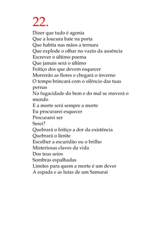 22.
Dizer que tudo é agonia
Que a loucura bate na porta
Que habita nas mãos a ternura
Que explode o olhar no vazio da ausência
Escrever o último poema
Que jamais será o último
Feitiço dos que devem esquecer
Morrerão as flores e chegará o inverno
O tempo brincará com o silêncio das tuas
pernas
Na fugacidade do bem e do mal se moverá o
mundo
E a morte será sempre a morte
Eu procurarei esquecer
Procurarei ser
Serei?
Quebrará o feitiço a dor da existência
Quebrará o limite
Escolher a escuridão ou o brilho
Misteriosas claves da vida
Dos teus seios
Sombras espalhadas
Limites para quem a morte é um dever
A espada e as lutas de um Samurai
 