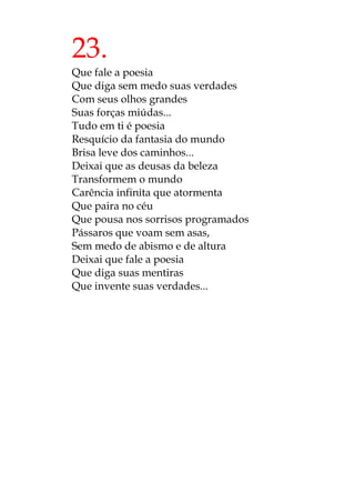 23.
Que fale a poesia
Que diga sem medo suas verdades
Com seus olhos grandes
Suas forças miúdas...
Tudo em ti é poesia
Resquício da fantasia do mundo
Brisa leve dos caminhos...
Deixai que as deusas da beleza
Transformem o mundo
Carência infinita que atormenta
Que paira no céu
Que pousa nos sorrisos programados
Pássaros que voam sem asas,
Sem medo de abismo e de altura
Deixai que fale a poesia
Que diga suas mentiras
Que invente suas verdades...
 