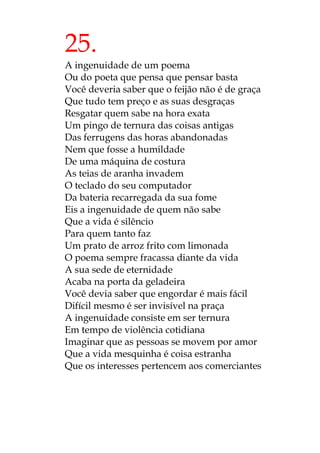 25.
A ingenuidade de um poema
Ou do poeta que pensa que pensar basta
Você deveria saber que o feijão não é de graça
Que tudo tem preço e as suas desgraças
Resgatar quem sabe na hora exata
Um pingo de ternura das coisas antigas
Das ferrugens das horas abandonadas
Nem que fosse a humildade
De uma máquina de costura
As teias de aranha invadem
O teclado do seu computador
Da bateria recarregada da sua fome
Eis a ingenuidade de quem não sabe
Que a vida é silêncio
Para quem tanto faz
Um prato de arroz frito com limonada
O poema sempre fracassa diante da vida
A sua sede de eternidade
Acaba na porta da geladeira
Você devia saber que engordar é mais fácil
Difícil mesmo é ser invisível na praça
A ingenuidade consiste em ser ternura
Em tempo de violência cotidiana
Imaginar que as pessoas se movem por amor
Que a vida mesquinha é coisa estranha
Que os interesses pertencem aos comerciantes
 