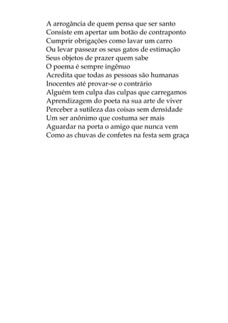 A arrogância de quem pensa que ser santo
Consiste em apertar um botão de contraponto
Cumprir obrigações como lavar um carro
Ou levar passear os seus gatos de estimação
Seus objetos de prazer quem sabe
O poema é sempre ingênuo
Acredita que todas as pessoas são humanas
Inocentes até provar-se o contrário
Alguém tem culpa das culpas que carregamos
Aprendizagem do poeta na sua arte de viver
Perceber a sutileza das coisas sem densidade
Um ser anônimo que costuma ser mais
Aguardar na porta o amigo que nunca vem
Como as chuvas de confetes na festa sem graça
 