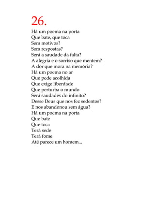 26.
Há um poema na porta
Que bate, que toca
Sem motivos?
Sem respostas?
Será a saudade da falta?
A alegria e o sorriso que mentem?
A dor que mora na memória?
Há um poema no ar
Que pede acolhida
Que exige liberdade
Que perturba o mundo
Será saudades do infinito?
Desse Deus que nos fez sedentos?
E nos abandonou sem água?
Há um poema na porta
Que bate
Que toca
Terá sede
Terá fome
Até parece um homem...
 