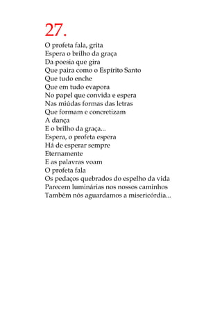 27.
O profeta fala, grita
Espera o brilho da graça
Da poesia que gira
Que paira como o Espírito Santo
Que tudo enche
Que em tudo evapora
No papel que convida e espera
Nas miúdas formas das letras
Que formam e concretizam
A dança
E o brilho da graça...
Espera, o profeta espera
Há de esperar sempre
Eternamente
E as palavras voam
O profeta fala
Os pedaços quebrados do espelho da vida
Parecem luminárias nos nossos caminhos
Também nós aguardamos a misericórdia...
 