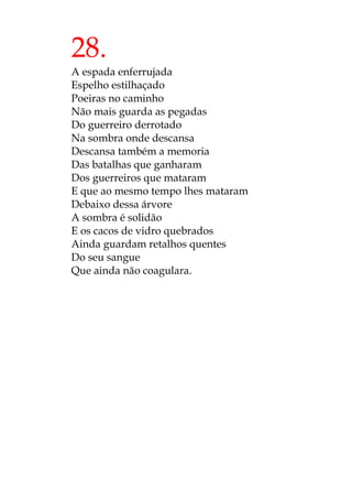 28.
A espada enferrujada
Espelho estilhaçado
Poeiras no caminho
Não mais guarda as pegadas
Do guerreiro derrotado
Na sombra onde descansa
Descansa também a memoria
Das batalhas que ganharam
Dos guerreiros que mataram
E que ao mesmo tempo lhes mataram
Debaixo dessa árvore
A sombra é solidão
E os cacos de vidro quebrados
Ainda guardam retalhos quentes
Do seu sangue
Que ainda não coagulara.
 