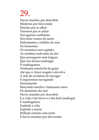 29.
Havia mundos por descobrir
Mistérios por desvendar
Estrelas pra se olhar
Tesouros pra se achar
Navegamos confiantes
Nos bons ventos do norte
Enfrentamos a solidão do mar
Os fantasmas
Os monstros sem capitães
As sombras malvadas da dor
Que perseguem sem tréguas
Que nos fazem naufragar
E naufragamos
Nenhuma estrela há de guiar
Até que o Amor resgate e devolva
A arte da aventura de navegar
E seguiremos navegando
Eternamente
Buscando estrelas e fantasmas raros
Os demônios do mar
Havia mundos por descobrir
E a vida é tão breve e é tão fácil naufragar
E naufragamos
Explode a vida
Explode a morte
Brilham estrelas sem norte
E havia mundos por desvendar
 