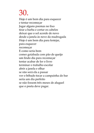 30.
Hoje é um bom dia para esquecer
e tentar recomeçar
Jogar alguns poemas no lixo
tirar a barba e cortar os cabelos
deixar que o sol acorde de novo
desde a janela às nove da madrugada
Hoje é um bom dia para festejar,
para esquecer
recomeçar
E como seria bom
comer goiabada com pão de queijo
um lindo dia para recomeçar
tentar acabar de ler o livro
terminar o trabalho escolar
abrir a janela e olhar
se não será ela a passar
ver o bêbado tocar a campainha do bar
seria um dia perfeito
se não fossem três meses de aluguel
que o poeta deve pagar.
 