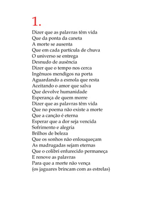 1.
Dizer que as palavras têm vida
Que da ponta da caneta
A morte se ausenta
Que em cada partícula de chuva
O universo se entrega
Desnudo de ausência
Dizer que o tempo nos cerca
Ingênuos mendigos na porta
Aguardando a esmola que resta
Aceitando o amor que salva
Que devolve humanidade
Esperança de quem morre
Dizer que as palavras têm vida
Que no poema não existe a morte
Que a canção é eterna
Esperar que a dor seja vencida
Sofrimento e alegria
Brilhos de beleza
Que os sonhos não enlouqueçam
As madrugadas sejam eternas
Que o colibri enfurecido permaneça
E renove as palavras
Para que a morte não vença
(os jaguares brincam com as estrelas)
 