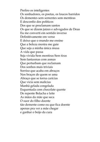 Prefiro os inteligentes
Os sonhadores, os poetas, os loucos barridos
Os dementes sem sementes sem mentiras
E desconfio dos políticos
Dos que se proclamam santos
Os que se dizem juízes e advogados de Deus
Eu me converti em sentido inverso
Definitivamente em verso
E deixo que o mundo me ensine
Que a beleza mestra me guie
Que seja a minha única musa
A vida que passa
Seja vivida Sem mentiras Sem tiras
Sem fantasmas com asmas
Que perturbam que reclamam
Dos sonhos mais triviais
Sorriso que acaba em abraços
Nos braços de quem se ama
Abraço que se torna carícias
Que vicia sem malícias
Manhã gelada congelada
Esquentada com chocolate quente
De repente Bolacha e leite
As mãos da mãe que seca
O suor do filho doente
tão demente como eu que fica doente
apenas pra ver a mãe chegar
e ganhar o beijo da cura
 