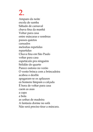 2.
Amparo da noite
escola de samba
Sábado de carnaval
chuva fina da manhã
Voltar para casa
entre máscaras e sombras
passos quietos
cansados
melodias repetidas
repartidas
Chuva fina em São Paulo
voltar para casa
espetáculo pra ninguém
Solidão do quarto
Parece outono no verão
O vento brinca com a brincadeira
acabou o desfile
apagaram-se os aplausos
os homens limpam a calçada
É hora de voltar para casa
caem as asas
a capa
a bota
as unhas de madeira
A fantasia dorme no sofá
Não será preciso tirar a máscara.
 