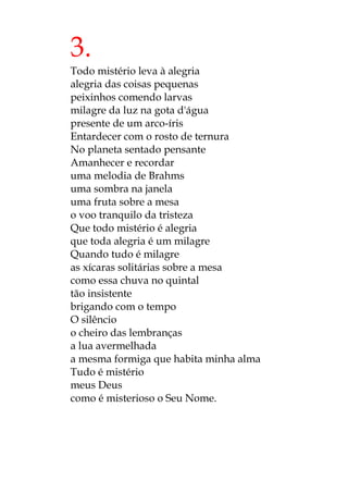 3.
Todo mistério leva à alegria
alegria das coisas pequenas
peixinhos comendo larvas
milagre da luz na gota d'água
presente de um arco-íris
Entardecer com o rosto de ternura
No planeta sentado pensante
Amanhecer e recordar
uma melodia de Brahms
uma sombra na janela
uma fruta sobre a mesa
o voo tranquilo da tristeza
Que todo mistério é alegria
que toda alegria é um milagre
Quando tudo é milagre
as xícaras solitárias sobre a mesa
como essa chuva no quintal
tão insistente
brigando com o tempo
O silêncio
o cheiro das lembranças
a lua avermelhada
a mesma formiga que habita minha alma
Tudo é mistério
meus Deus
como é misterioso o Seu Nome.
 