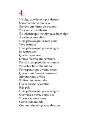 4.
Há algo que devora por dentro
Sem entender o que seja
Escrevo em forma de poemas
Para ver se me liberto
É o silêncio que me obriga a dizer algo
A rabiscar conceitos
Uma palavra que se faça alma
Viva sozinha
Uma palavra que possa sangrar
Se reproduza
Que se faça carne
Sinta o mesmo que sentimos
Por não compreender o mundo
Por achar tudo tão miúdo
Por esperar que o vento cesse
Que o caminho seja horizonte
Infinito como a vida
Finito como o mundo
Que o poema seja carne
Seja pele
Uma palavra que possa sangrar
Que viva e morra como nós
E possa se emocionar
Como todo mundo
Com um singelo poema de amor
 