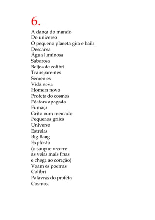 6.
A dança do mundo
Do universo
O pequeno planeta gira e baila
Descansa
Água luminosa
Saborosa
Beijos de colibri
Transparentes
Sementes
Vida nova
Homem novo
Profeta do cosmos
Fósforo apagado
Fumaça
Grito num mercado
Pequenos grilos
Universo
Estrelas
Big Bang
Explosão
(o sangue recorre
as veias mais finas
e chega ao coração)
Voam os poemas
Colibri
Palavras do profeta
Cosmos.
 