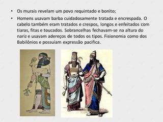 • Os murais revelam um povo requintado e bonito;
• Homens usavam barba cuidadosamente tratada e encrespada. O
cabelo também eram tratados e crespos, longos e enfeitados com
tiaras, fitas e toucados. Sobrancelhas fechavam-se na altura do
nariz e usavam adereços de todos os tipos. Fisionomia como dos
Babilônios e possuíam expressão pacifica.
 