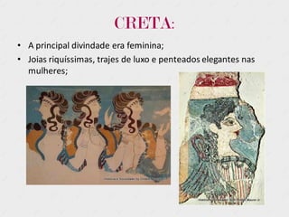 CRETA:
• A principal divindade era feminina;
• Joias riquíssimas, trajes de luxo e penteados elegantes nas
mulheres;
 