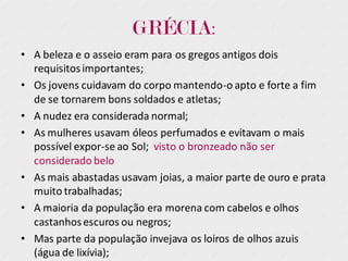 GRÉCIA:
• A beleza e o asseio eram para os gregos antigos dois
requisitosimportantes;
• Os jovens cuidavam do corpo mantendo-o apto e forte a fim
de se tornarem bons soldados e atletas;
• A nudez era considerada normal;
• As mulheres usavam óleos perfumados e evitavam o mais
possível expor-se ao Sol; visto o bronzeado não ser
considerado belo
• As mais abastadas usavam joias, a maior parte de ouro e prata
muito trabalhadas;
• A maioria da população era morena com cabelos e olhos
castanhosescuros ou negros;
• Mas parte da população invejava os loiros de olhos azuis
(água de lixívia);
 