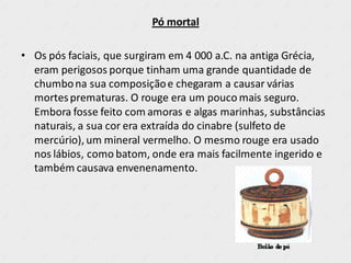 Pó mortal
• Os pós faciais, que surgiram em 4 000 a.C. na antiga Grécia,
eram perigosos porque tinham uma grande quantidade de
chumbona sua composiçãoe chegaram a causar várias
mortesprematuras. O rouge era um pouco mais seguro.
Embora fosse feito com amoras e algas marinhas, substâncias
naturais, a sua cor era extraída do cinabre (sulfeto de
mercúrio), um mineral vermelho. O mesmo rouge era usado
nos lábios, como batom, onde era mais facilmente ingerido e
também causava envenenamento.
 