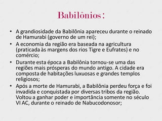 Babilônios :
• A grandiosidade da Babilônia apareceu durante o reinado
de Hamurabi (governo de um rei);
• A economia da região era baseada na agricultura
(praticadaàs margens dos rios Tigre e Eufrates) e no
comércio;
• Durante esta época a Babilônia tornou-se uma das
regiões mais prósperas do mundo antigo. A cidade era
compostade habitações luxuosas e grandes templos
religiosos;
• Após a morte de Hamurabi, a Babilônia perdeu força e foi
invadida e conquistada por diversas tribos da região.
Voltou a ganhar poder e importância somente no século
VI AC, durante o reinado de Nabucodonosor;
 