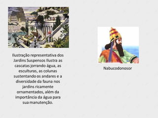 Ilustração representativa dos
Jardins Suspensos Ilustra as
cascatas jorrando água, as
esculturas, as colunas
sustentandoos andares e a
diversidade da fauna nos
jardins ricamente
ornamentados, além da
importância da água para
sua manutenção.
Nabucodonosor
 