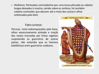 – Mulheres: Penteados semicobertos por uma touca plissada ou cabelos
longos deixados à mostra, caindo sobre os ombros; há também
cabelos cacheados que descem até o meio das costas e olhos
enfatizados pelo kohl;
Fato curioso:
Perucas, rosto esbranquiçados pela base,
olhos excessivamente pintado e maçãs
dos rostos marcadas por tintas vegetais
surpreendia os guerreiros de outros
países, não entendia que os homens
babilônicos eram guerreiros vaidosos.
 
