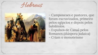 Hebreus
- Camponeses e pastores, que
foram escravizados, primeiro
pelos egípcios e depois pelos
babilônios.
- Expulsos de Canaã pelos
Romanos (diáspora judaica)
- Criam o monoteísmo
 