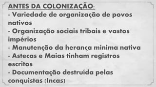 ANTES DA COLONIZAÇÃO:
- Variedade de organização de povos
nativos
- Organização sociais tribais e vastos
impérios
- Manutenção da herança mínima nativa
- Astecas e Maias tinham registros
escritos
- Documentação destruída pelas
conquistas (Incas)
 