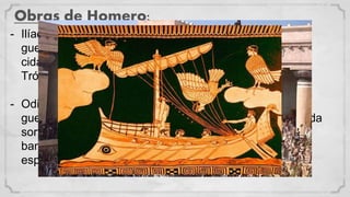 Obras de Homero:
- Ilíada: Conta a história da guerra de Tróia, nesta obra a
guerra é causada pelo rapto de Helena, rainha de uma
cidade grega, pelo príncipe de Tróia. Com o “Cavalo de
Tróia” os gregos conseguem derrotar os troianos
- Odisseia: Conta a viagem de Ulisses, um dos heróis da
guerra de Tróia, para Ítaca, sua ilha. Ulisses enfrenta toda
sorte de perigos: gigantes, maremotos, sereia etc e um
bando de pretendentes que queriam se casar com sua
esposa, Penelope.
 